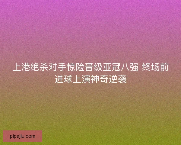 上港绝杀对手惊险晋级亚冠八强 终场前进球上演神奇逆袭