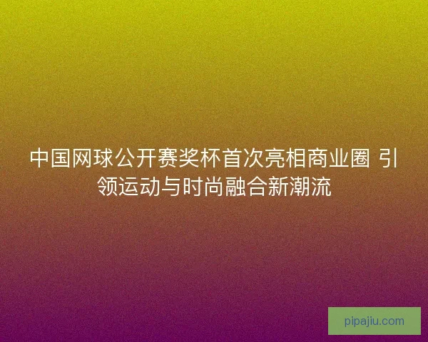 中国网球公开赛奖杯首次亮相商业圈 引领运动与时尚融合新潮流