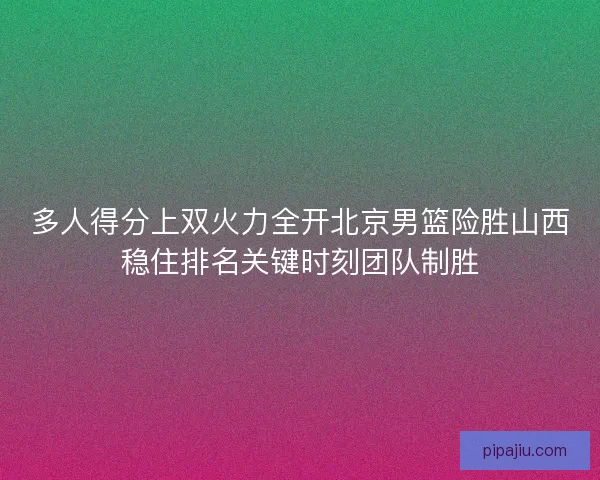 多人得分上双火力全开北京男篮险胜山西稳住排名关键时刻团队制胜