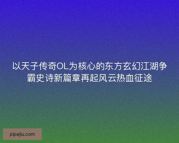 以天子传奇OL为核心的东方玄幻江湖争霸史诗新篇章再起风云热血征途
