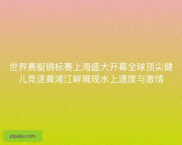 世界赛艇锦标赛上海盛大开幕全球顶尖健儿竞逐黄浦江畔展现水上速度与激情