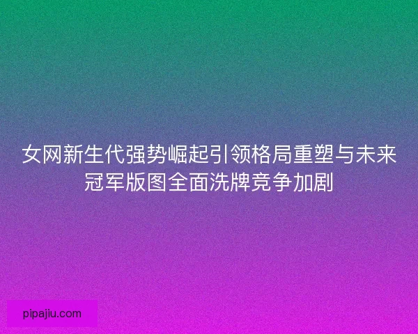女网新生代强势崛起引领格局重塑与未来冠军版图全面洗牌竞争加剧