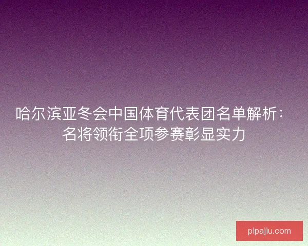 哈尔滨亚冬会中国体育代表团名单解析：名将领衔全项参赛彰显实力