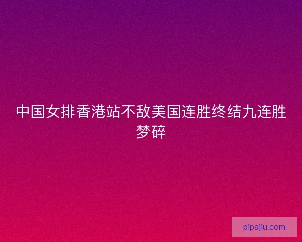 中国女排香港站不敌美国连胜终结九连胜梦碎