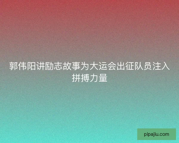 郭伟阳讲励志故事为大运会出征队员注入拼搏力量