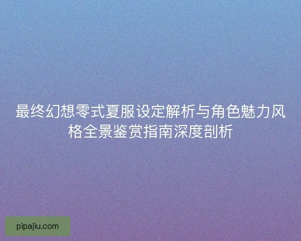 最终幻想零式夏服设定解析与角色魅力风格全景鉴赏指南深度剖析