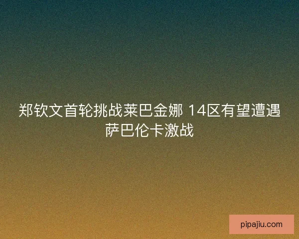 郑钦文首轮挑战莱巴金娜 14区有望遭遇萨巴伦卡激战