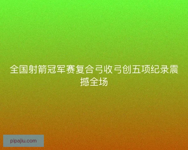 全国射箭冠军赛复合弓收弓创五项纪录震撼全场