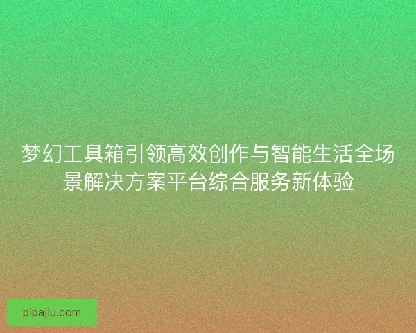 梦幻工具箱引领高效创作与智能生活全场景解决方案平台综合服务新体验