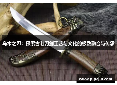 乌木之刃：探索古老刀剑工艺与文化的极致融合与传承